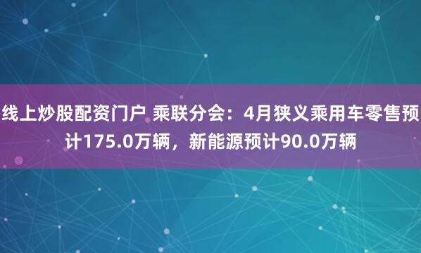 线上炒股配资门户 乘联分会：4月狭义乘用车零售预计175.0万辆，新能源预计90.0万辆