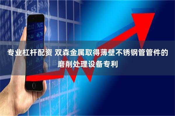 专业杠杆配资 双森金属取得薄壁不锈钢管管件的磨削处理设备专利
