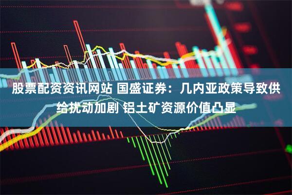 股票配资资讯网站 国盛证券：几内亚政策导致供给扰动加剧 铝土矿资源价值凸显