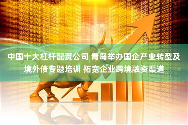 中国十大杠杆配资公司 青岛举办国企产业转型及境外债专题培训 拓宽企业跨境融资渠道