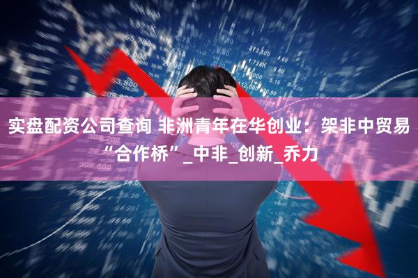 实盘配资公司查询 非洲青年在华创业：架非中贸易“合作桥”_中非_创新_乔力