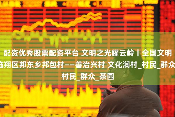 配资优秀股票配资平台 文明之光耀云岭丨全国文明村镇临翔区邦东乡邦包村——善治兴村 文化润村_村民_群众_茶园