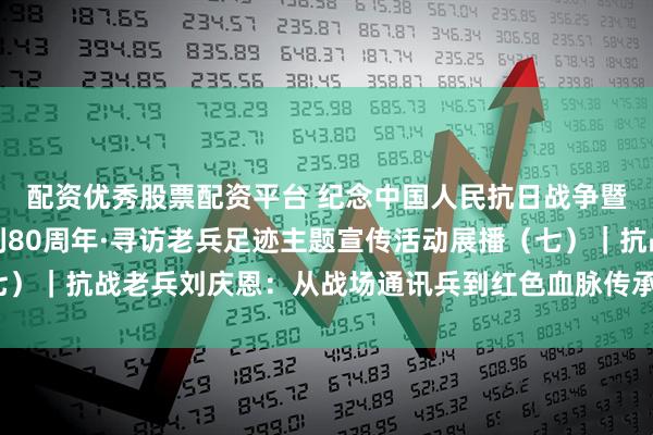 配资优秀股票配资平台 纪念中国人民抗日战争暨世界反法西斯战争胜利80周年·寻访老兵足迹主题宣传活动展播（七）｜抗战老兵刘庆恩：从战场通讯兵到红色血脉传承者_老人_战友_部队