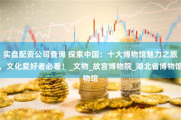 实盘配资公司查询 探索中国：十大博物馆魅力之旅，文化爱好者必看！_文物_故宫博物院_湖北省博物馆