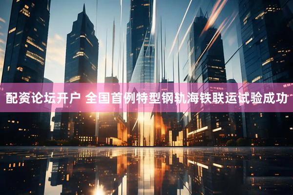 配资论坛开户 全国首例特型钢轨海铁联运试验成功