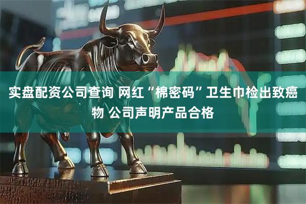 实盘配资公司查询 网红“棉密码”卫生巾检出致癌物 公司声明产品合格