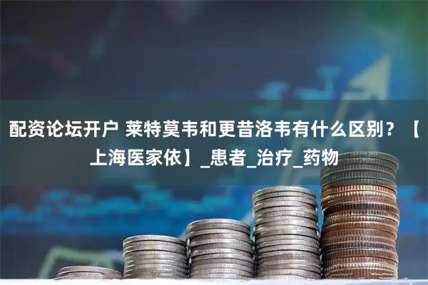配资论坛开户 莱特莫韦和更昔洛韦有什么区别？【上海医家依】_患者_治疗_药物