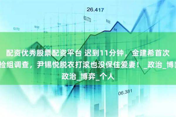 配资优秀股票配资平台 迟到11分钟，金建希首次接受特检组调查，尹锡悦脱衣打滚也没保住爱妻！_政治_博弈_个人
