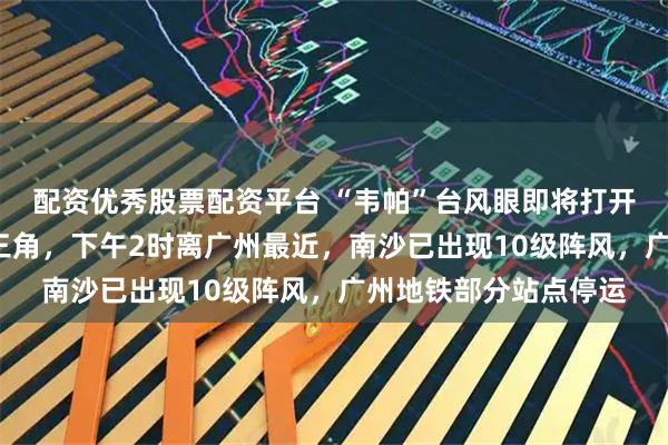 配资优秀股票配资平台 “韦帕”台风眼即将打开，7级风圈已覆盖珠三角，下午2时离广州最近，南沙已出现10级阵风，广州地铁部分站点停运