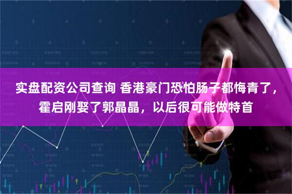 实盘配资公司查询 香港豪门恐怕肠子都悔青了，霍启刚娶了郭晶晶，以后很可能做特首