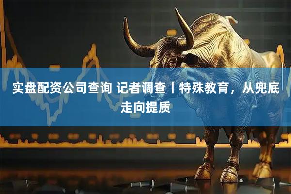 实盘配资公司查询 记者调查丨特殊教育，从兜底走向提质