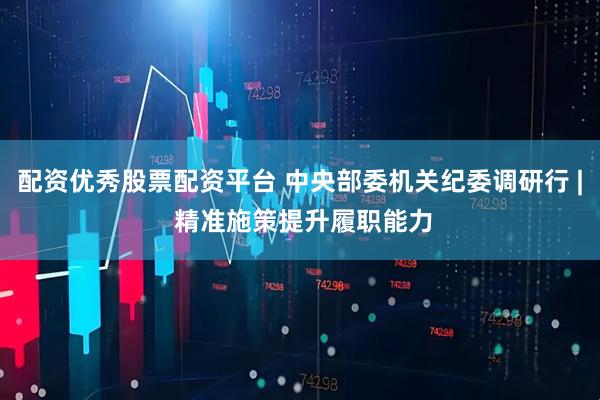 配资优秀股票配资平台 中央部委机关纪委调研行 | 精准施策提升履职能力
