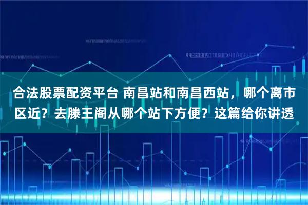 合法股票配资平台 南昌站和南昌西站，哪个离市区近？去滕王阁从哪个站下方便？这篇给你讲透