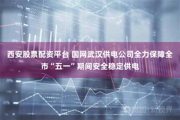 西安股票配资平台 国网武汉供电公司全力保障全市“五一”期间安全稳定供电