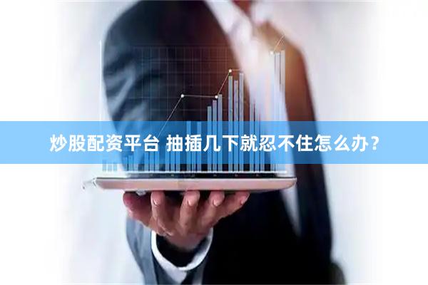 炒股配资平台 抽插几下就忍不住怎么办？