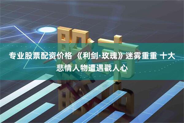 专业股票配资价格 《利剑·玫瑰》迷雾重重 十大悲情人物遭遇戳人心